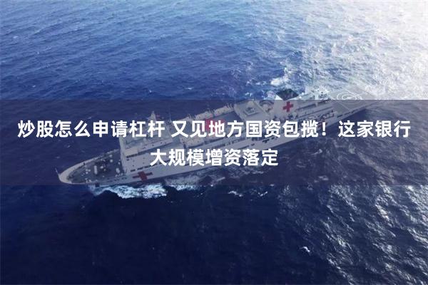 炒股怎么申请杠杆 又见地方国资包揽！这家银行大规模增资落定