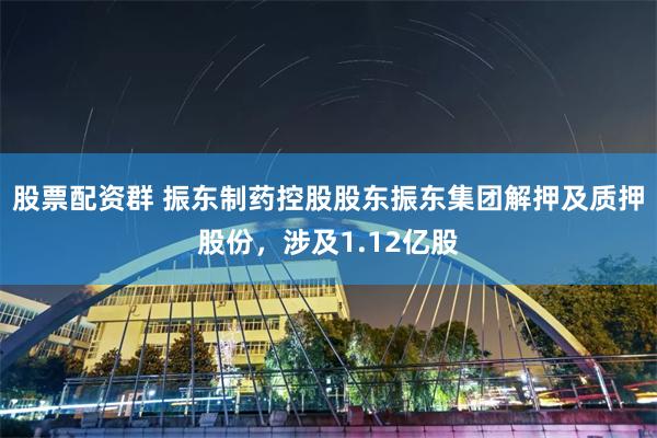 股票配资群 振东制药控股股东振东集团解押及质押股份，涉及1.12亿股