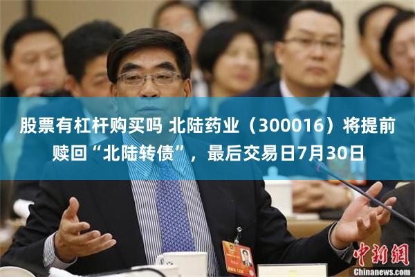 股票有杠杆购买吗 北陆药业（300016）将提前赎回“北陆转债”，最后交易日7月30日