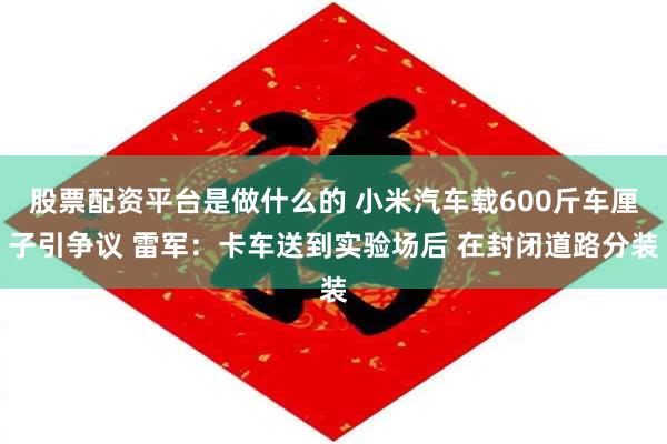 股票配资平台是做什么的 小米汽车载600斤车厘子引争议 雷军：卡车送到实验场后 在封闭道路分装