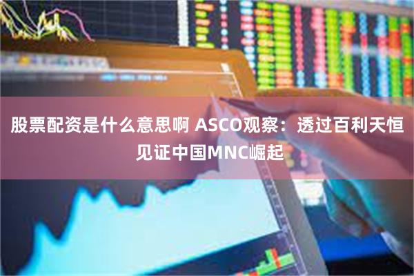 股票配资是什么意思啊 ASCO观察:透过百利天恒 见证中国MNC崛起