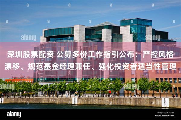 深圳股票配资 公募多份工作指引公布：严控风格漂移、规范基金经理兼任、强化投资者适当性管理
