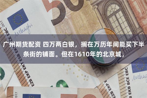 广州期货配资 四万两白银，搁在万历年间能买下半条街的铺面。但在1610年的北京城，