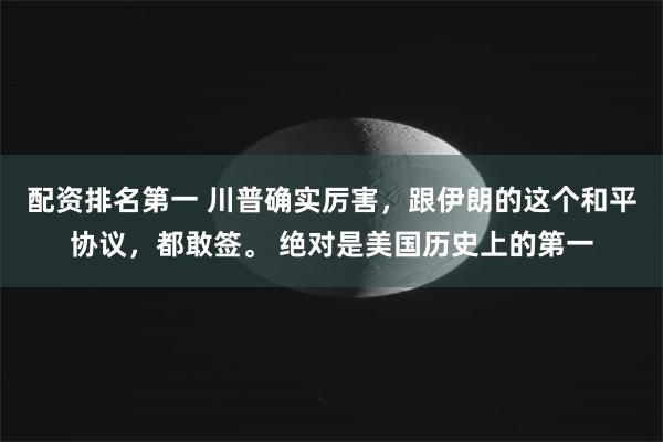 配资排名第一 川普确实厉害，跟伊朗的这个和平协议，都敢签。 绝对是美国历史上的第一