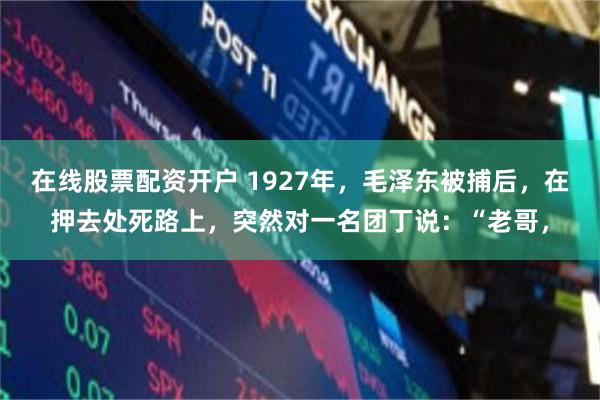 在线股票配资开户 1927年，毛泽东被捕后，在押去处死路上，突然对一名团丁说：“老哥，