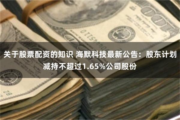 关于股票配资的知识 海默科技最新公告：股东计划减持不超过1.65%公司股份