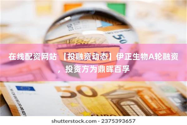 在线配资网站 【投融资动态】伊正生物A轮融资，投资方为鼎晖百孚