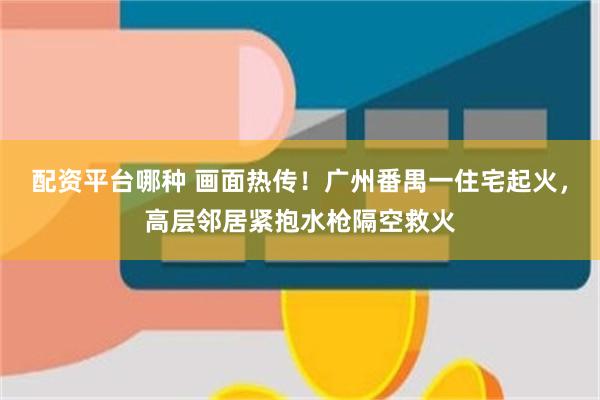 配资平台哪种 画面热传！广州番禺一住宅起火，高层邻居紧抱水枪隔空救火