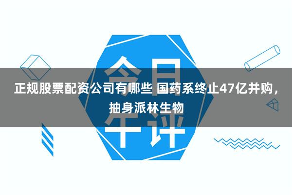 正规股票配资公司有哪些 国药系终止47亿并购，抽身派林生物