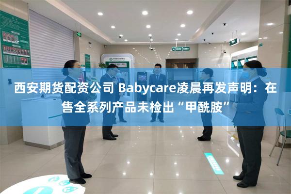 西安期货配资公司 Babycare凌晨再发声明：在售全系列产品未检出“甲酰胺”