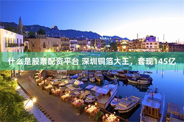 什么是股票配资平台 深圳铜箔大王,套现145亿