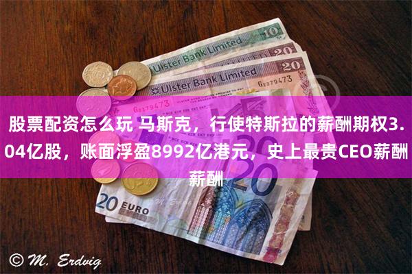 股票配资怎么玩 马斯克，行使特斯拉的薪酬期权3.04亿股，账面浮盈8992亿港元，史上最贵CEO薪酬