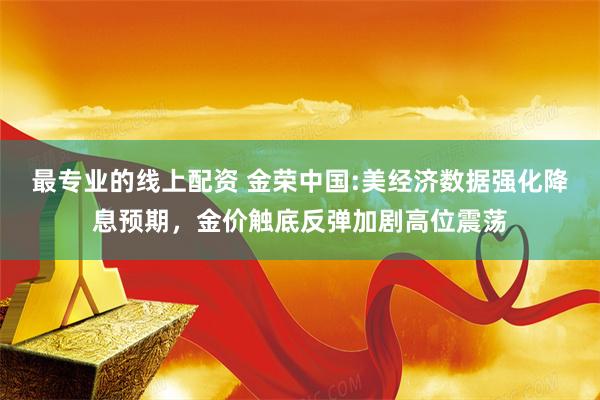 最专业的线上配资 金荣中国:美经济数据强化降息预期，金价触底反弹加剧高位震荡