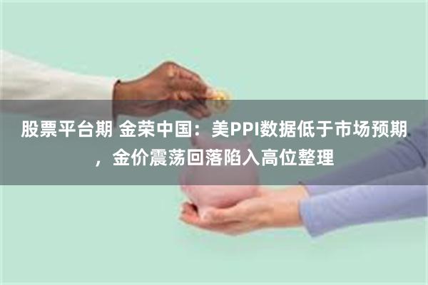 股票平台期 金荣中国：美PPI数据低于市场预期，金价震荡回落陷入高位整理