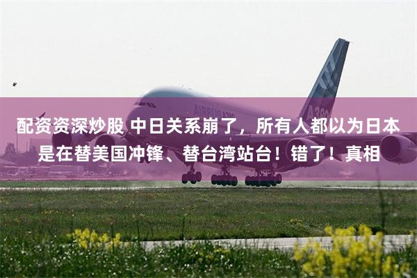 配资资深炒股 中日关系崩了，所有人都以为日本是在替美国冲锋、替台湾站台！错了！真相