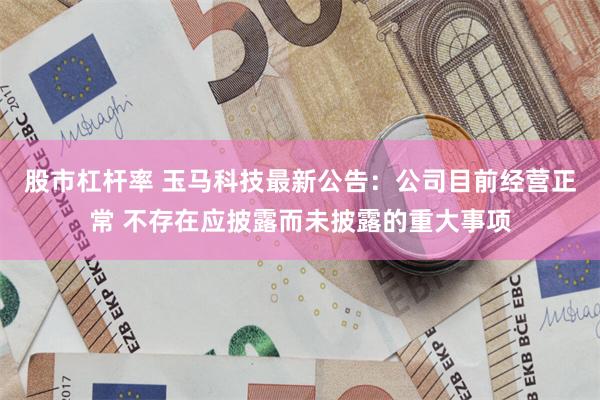 股市杠杆率 玉马科技最新公告：公司目前经营正常 不存在应披露而未披露的重大事项