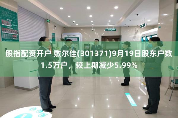 股指配资开户 敷尔佳(301371)9月19日股东户数1.5万户，较上期减少5.99%