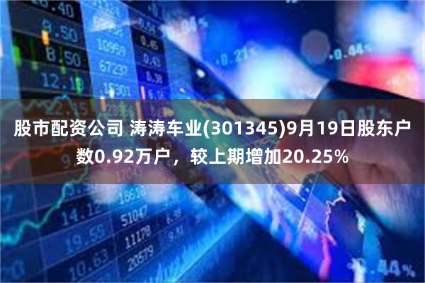 股市配资公司 涛涛车业(301345)9月19日股东户数0.92万户，较上期增加20.25%
