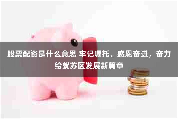 股票配资是什么意思 牢记嘱托、感恩奋进，奋力绘就苏区发展新篇章