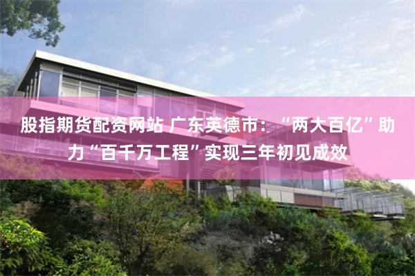 股指期货配资网站 广东英德市：“两大百亿”助力“百千万工程”实现三年初见成效