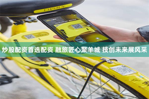 炒股配资首选配资 融旅匠心聚羊城 技创未来展风采