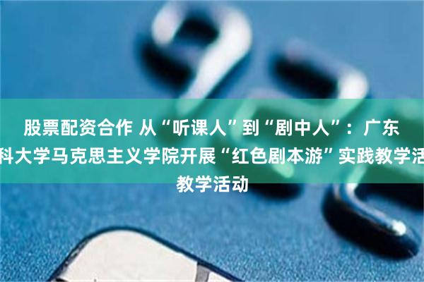 股票配资合作 从“听课人”到“剧中人”：广东药科大学马克思主义学院开展“红色剧本游”实践教学活动