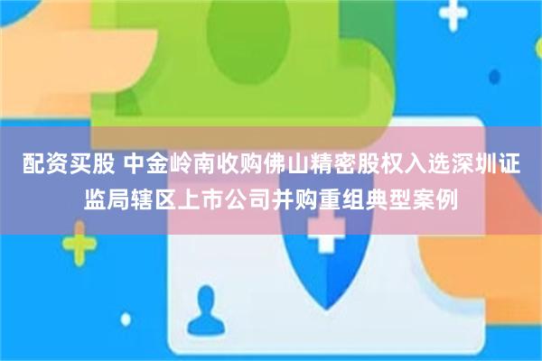 配资买股 中金岭南收购佛山精密股权入选深圳证监局辖区上市公司并购重组典型案例