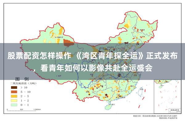 股票配资怎样操作 《湾区青年探全运》正式发布，看青年如何以影像共赴全运盛会