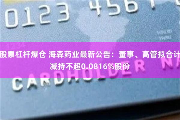股票杠杆爆仓 海森药业最新公告：董事、高管拟合计减持不超0.0816%股份