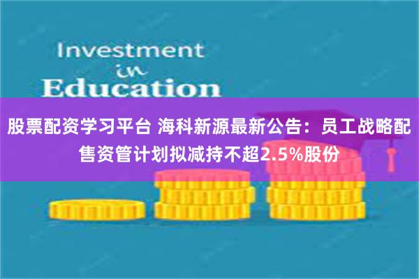 股票配资学习平台 海科新源最新公告：员工战略配售资管计划拟减持不超2.5%股份