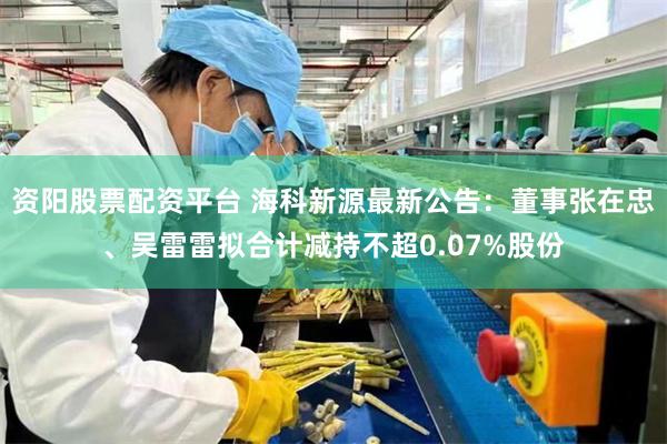 资阳股票配资平台 海科新源最新公告：董事张在忠、吴雷雷拟合计减持不超0.07%股份