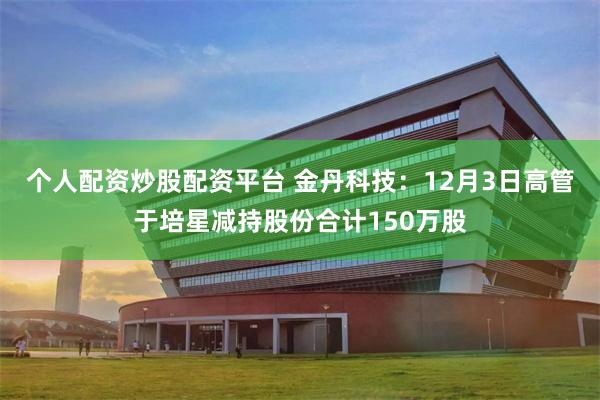 个人配资炒股配资平台 金丹科技：12月3日高管于培星减持股份合计150万股