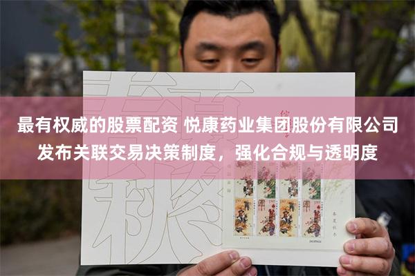 最有权威的股票配资 悦康药业集团股份有限公司发布关联交易决策制度，强化合规与透明度