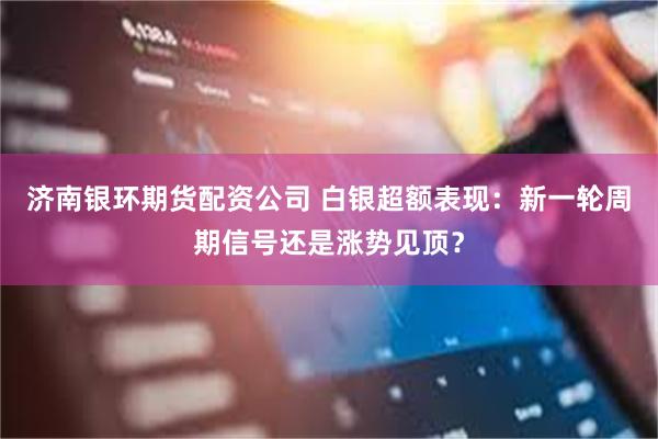 济南银环期货配资公司 白银超额表现：新一轮周期信号还是涨势见顶？