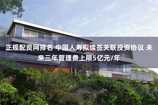 正规配资网排名 中国人寿拟续签关联投资协议 未来三年管理费上限5亿元/年