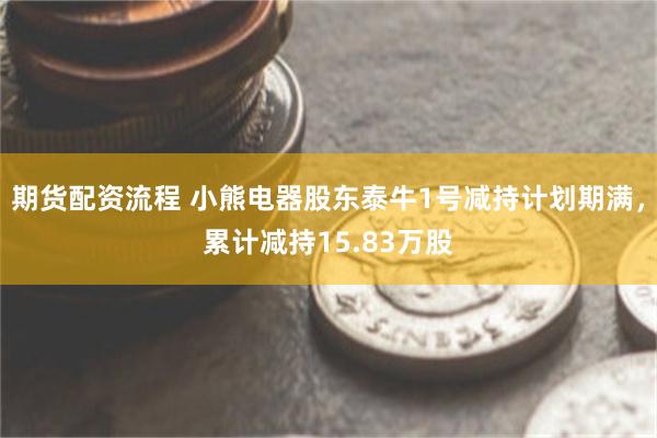 期货配资流程 小熊电器股东泰牛1号减持计划期满，累计减持15.83万股