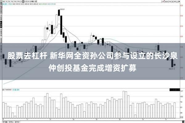 股票去杠杆 新华网全资孙公司参与设立的长沙泉仲创投基金完成增资扩募