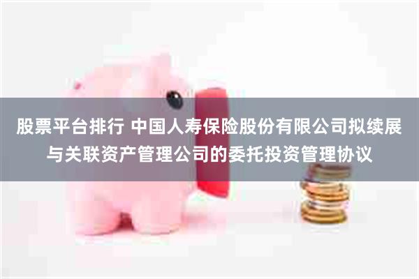 股票平台排行 中国人寿保险股份有限公司拟续展与关联资产管理公司的委托投资管理协议