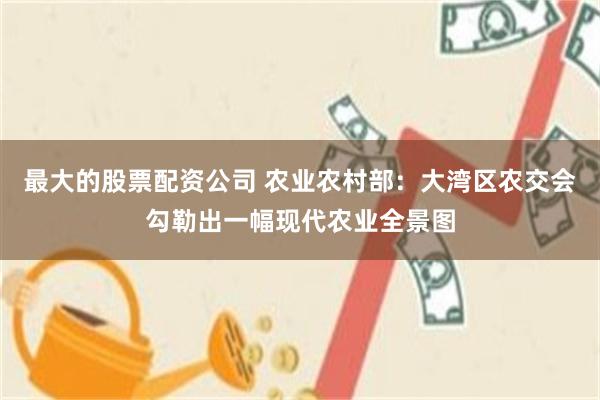 最大的股票配资公司 农业农村部：大湾区农交会勾勒出一幅现代农业全景图