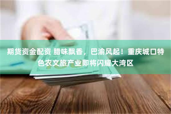 期货资金配资 腊味飘香，巴渝风起！重庆城口特色农文旅产业即将闪耀大湾区