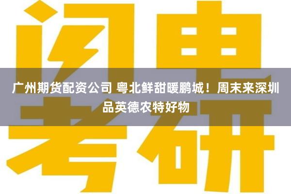 广州期货配资公司 粤北鲜甜暖鹏城!周末来深圳品英德农特好物