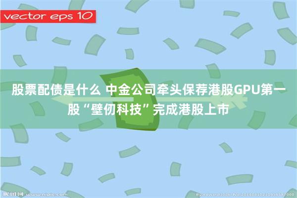 股票配债是什么 中金公司牵头保荐港股GPU第一股“壁仞科技”完成港股上市