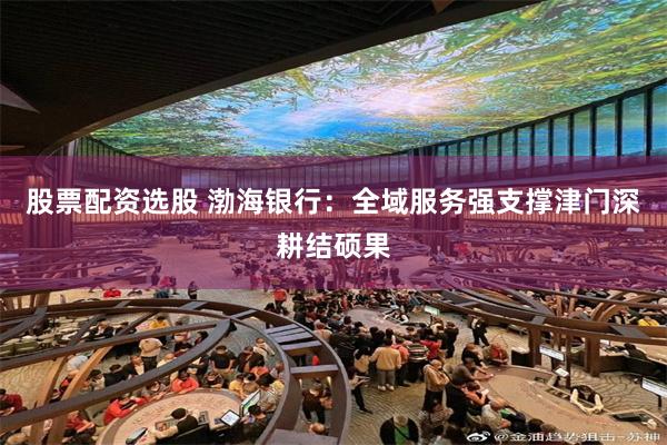 股票配资选股 渤海银行：全域服务强支撑津门深耕结硕果