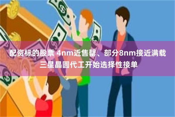 配资标的股票 4nm近售罄、部分8nm接近满载 三星晶圆代工开始选择性接单