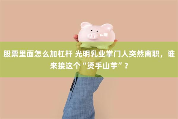 股票里面怎么加杠杆 光明乳业掌门人突然离职，谁来接这个“烫手山芋”？
