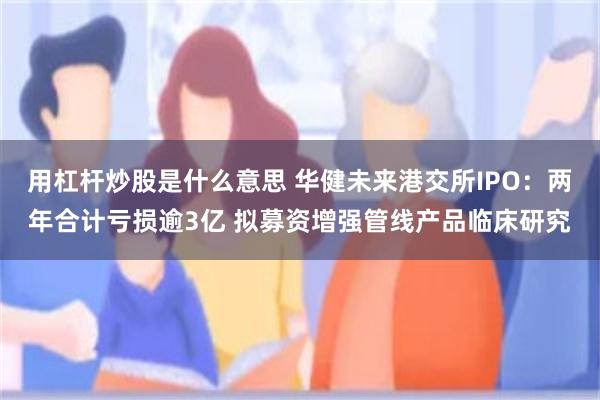 用杠杆炒股是什么意思 华健未来港交所IPO:两年合计亏损逾3亿 拟募资增强管线产品临床研究