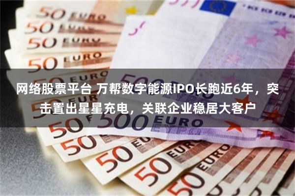 网络股票平台 万帮数字能源IPO长跑近6年，突击置出星星充电，关联企业稳居大客户