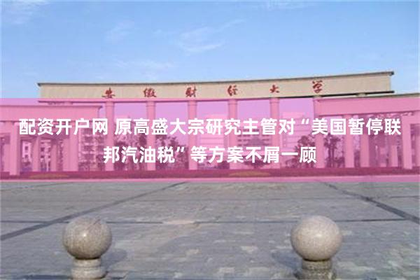 配资开户网 原高盛大宗研究主管对“美国暂停联邦汽油税”等方案不屑一顾