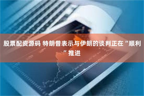 股票配资源码 特朗普表示与伊朗的谈判正在“顺利”推进