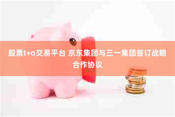 股票t+o交易平台 京东集团与三一集团签订战略合作协议